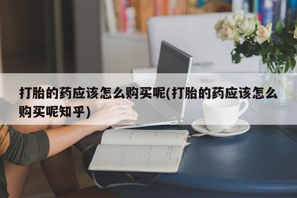 有没有卖私人打胎药打胎的药应该怎么购买呢(打胎的药应该怎么购买呢知乎)